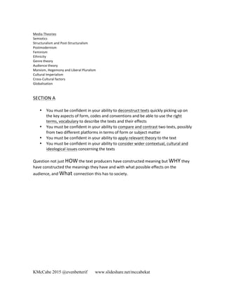 KMcCabe 2015 @evenbetterif www.slideshare.net/mccabekat
Media	
  Theories	
  
Semiotics	
  
Structuralism	
  and	
  Post-­‐Structuralism	
  
Postmodernism	
  
Feminism	
  
Ethnicity	
  
Genre	
  theory	
  
Audience	
  theory	
  
Marxism,	
  Hegemony	
  and	
  Liberal	
  Pluralism	
  
Cultural	
  Imperialism	
  
Cross-­‐Cultural	
  factors	
  
Globalisation	
  
	
  
	
  
SECTION	
  A	
  
	
  
• You	
  must	
  be	
  confident	
  in	
  your	
  ability	
  to	
  deconstruct	
  texts	
  quickly	
  picking	
  up	
  on	
  
the	
  key	
  aspects	
  of	
  form,	
  codes	
  and	
  conventions	
  and	
  be	
  able	
  to	
  use	
  the	
  right	
  
terms,	
  vocabulary	
  to	
  describe	
  the	
  texts	
  and	
  their	
  effects	
  	
  
• You	
  must	
  be	
  confident	
  in	
  your	
  ability	
  to	
  compare	
  and	
  contrast	
  two	
  texts,	
  possibly	
  
from	
  two	
  different	
  platforms	
  in	
  terms	
  of	
  form	
  or	
  subject	
  matter	
  
• You	
  must	
  be	
  confident	
  in	
  your	
  ability	
  to	
  apply	
  relevant	
  theory	
  to	
  the	
  text	
  
• You	
  must	
  be	
  confident	
  in	
  your	
  ability	
  to	
  consider	
  wider	
  contextual,	
  cultural	
  and	
  
ideological	
  issues	
  concerning	
  the	
  texts	
  
	
  
Question	
  not	
  just	
  HOW	
  the	
  text	
  producers	
  have	
  constructed	
  meaning	
  but	
  WHY	
  they	
  
have	
  constructed	
  the	
  meanings	
  they	
  have	
  and	
  with	
  what	
  possible	
  effects	
  on	
  the	
  
audience,	
  and	
  What	
  connection	
  this	
  has	
  to	
  society.	
  
	
  
	
  
	
  
	
  
	
  
	
  
	
  
	
  
	
  
	
  
	
  
	
  
	
  
	
  
 