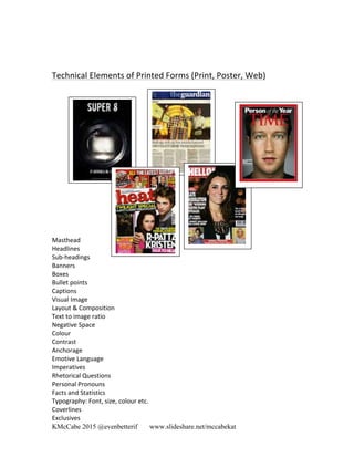 KMcCabe 2015 @evenbetterif www.slideshare.net/mccabekat
	
  
Technical	
  Elements	
  of	
  Printed	
  Forms	
  (Print,	
  Poster,	
  Web)	
  
Masthead	
  	
  
Headlines	
  
Sub-­‐headings	
  
Banners	
  
Boxes	
  
Bullet	
  points	
  
Captions	
  
Visual	
  Image	
  
Layout	
  &	
  Composition	
  
Text	
  to	
  image	
  ratio	
  
Negative	
  Space	
  
Colour	
  	
  
Contrast	
  
Anchorage	
  
Emotive	
  Language	
  
Imperatives	
  
Rhetorical	
  Questions	
  
Personal	
  Pronouns	
  
Facts	
  and	
  Statistics	
  
Typography:	
  Font,	
  size,	
  colour	
  etc.	
  
Coverlines	
  
Exclusives	
  
 