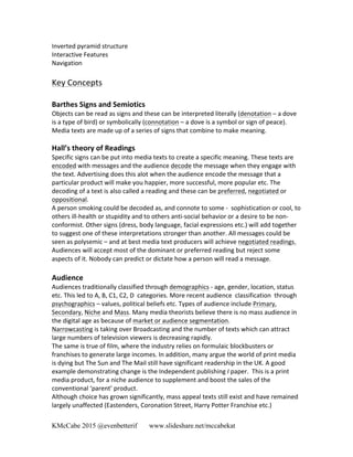 KMcCabe 2015 @evenbetterif www.slideshare.net/mccabekat
Inverted	
  pyramid	
  structure	
  
Interactive	
  Features	
  
Navigation	
  
Key	
  Concepts	
  
	
  
Barthes	
  Signs	
  and	
  Semiotics	
  	
  
Objects	
  can	
  be	
  read	
  as	
  signs	
  and	
  these	
  can	
  be	
  interpreted	
  literally	
  (denotation	
  –	
  a	
  dove	
  
is	
  a	
  type	
  of	
  bird)	
  or	
  symbolically	
  (connotation	
  –	
  a	
  dove	
  is	
  a	
  symbol	
  or	
  sign	
  of	
  peace).	
  
Media	
  texts	
  are	
  made	
  up	
  of	
  a	
  series	
  of	
  signs	
  that	
  combine	
  to	
  make	
  meaning.	
  
	
  
Hall’s	
  theory	
  of	
  Readings	
  
Specific	
  signs	
  can	
  be	
  put	
  into	
  media	
  texts	
  to	
  create	
  a	
  specific	
  meaning.	
  These	
  texts	
  are	
  
encoded	
  with	
  messages	
  and	
  the	
  audience	
  decode	
  the	
  message	
  when	
  they	
  engage	
  with	
  
the	
  text.	
  Advertising	
  does	
  this	
  alot	
  when	
  the	
  audience	
  encode	
  the	
  message	
  that	
  a	
  
particular	
  product	
  will	
  make	
  you	
  happier,	
  more	
  successful,	
  more	
  popular	
  etc.	
  The	
  
decoding	
  of	
  a	
  text	
  is	
  also	
  called	
  a	
  reading	
  and	
  these	
  can	
  be	
  preferred,	
  negotiated	
  or	
  
oppositional.	
  	
  
A	
  person	
  smoking	
  could	
  be	
  decoded	
  as,	
  and	
  connote	
  to	
  some	
  -­‐	
  	
  sophistication	
  or	
  cool,	
  to	
  
others	
  ill-­‐health	
  or	
  stupidity	
  and	
  to	
  others	
  anti-­‐social	
  behavior	
  or	
  a	
  desire	
  to	
  be	
  non-­‐
conformist.	
  Other	
  signs	
  (dress,	
  body	
  language,	
  facial	
  expressions	
  etc.)	
  will	
  add	
  together	
  
to	
  suggest	
  one	
  of	
  these	
  interpretations	
  stronger	
  than	
  another.	
  All	
  messages	
  could	
  be	
  
seen	
  as	
  polysemic	
  –	
  and	
  at	
  best	
  media	
  text	
  producers	
  will	
  achieve	
  negotiated	
  readings.	
  
Audiences	
  will	
  accept	
  most	
  of	
  the	
  dominant	
  or	
  preferred	
  reading	
  but	
  reject	
  some	
  
aspects	
  of	
  it.	
  Nobody	
  can	
  predict	
  or	
  dictate	
  how	
  a	
  person	
  will	
  read	
  a	
  message.	
  	
  
	
  	
  
Audience	
  
Audiences	
  traditionally	
  classified	
  through	
  demographics	
  -­‐	
  age,	
  gender,	
  location,	
  status	
  
etc.	
  This	
  led	
  to	
  A,	
  B,	
  C1,	
  C2,	
  D	
  	
  categories.	
  More	
  recent	
  audience	
  	
  classification	
  	
  through	
  
psychographics	
  –	
  values,	
  political	
  beliefs	
  etc.	
  Types	
  of	
  audience	
  include	
  Primary,	
  
Secondary,	
  Niche	
  and	
  Mass.	
  Many	
  media	
  theorists	
  believe	
  there	
  is	
  no	
  mass	
  audience	
  in	
  
the	
  digital	
  age	
  as	
  because	
  of	
  market	
  or	
  audience	
  segmentation.	
  	
  
Narrowcasting	
  is	
  taking	
  over	
  Broadcasting	
  and	
  the	
  number	
  of	
  texts	
  which	
  can	
  attract	
  
large	
  numbers	
  of	
  television	
  viewers	
  is	
  decreasing	
  rapidly.	
  	
  
The	
  same	
  is	
  true	
  of	
  film,	
  where	
  the	
  industry	
  relies	
  on	
  formulaic	
  blockbusters	
  or	
  
franchises	
  to	
  generate	
  large	
  incomes.	
  In	
  addition,	
  many	
  argue	
  the	
  world	
  of	
  print	
  media	
  
is	
  dying	
  but	
  The	
  Sun	
  and	
  The	
  Mail	
  still	
  have	
  significant	
  readership	
  in	
  the	
  UK.	
  A	
  good	
  
example	
  demonstrating	
  change	
  is	
  the	
  Independent	
  publishing	
  I	
  paper.	
  	
  This	
  is	
  a	
  print	
  
media	
  product,	
  for	
  a	
  niche	
  audience	
  to	
  supplement	
  and	
  boost	
  the	
  sales	
  of	
  the	
  
conventional	
  ‘parent’	
  product.	
  
Although	
  choice	
  has	
  grown	
  significantly,	
  mass	
  appeal	
  texts	
  still	
  exist	
  and	
  have	
  remained	
  
largely	
  unaffected	
  (Eastenders,	
  Coronation	
  Street,	
  Harry	
  Potter	
  Franchise	
  etc.)	
  
 