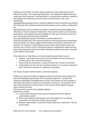 KMcCabe 2015 @evenbetterif www.slideshare.net/mccabekat
Audiences	
  can	
  be	
  Active	
  or	
  Passive.	
  Passive	
  audiences	
  receive	
  media	
  texts	
  and	
  are	
  
influenced	
  by	
  them.	
  This	
  may	
  be	
  significantly	
  (as	
  in	
  the	
  Hypodermic	
  Needle	
  theory)	
  or	
  
subtly	
  over	
  time	
  (Cultivation,	
  Two	
  step	
  theory).	
  In	
  contrast	
  Active	
  audiences	
  respond	
  to	
  
and	
  negotiate	
  the	
  media	
  they	
  consume	
  (Uses	
  and	
  Gratifications,	
  UGC,	
  Social	
  
Networking)	
  
Cultivation/Desensitization	
  theory:	
  audiences	
  adopt	
  the	
  views	
  and	
  beliefs	
  presented	
  by	
  
the	
  media	
  over	
  time	
  and	
  become	
  desensitized	
  to	
  aspects	
  such	
  as	
  violence,	
  political	
  bias	
  
etc.	
  
Two-­‐Step	
  Theory:	
  that	
  our	
  media	
  consumption	
  is	
  shaped	
  by	
  the	
  opinion	
  leaders	
  who	
  
influence	
  our	
  critical	
  reception	
  of	
  media	
  texts.	
  These	
  opinion	
  leaders	
  can	
  be	
  reviewers,	
  
award	
  givers,	
  news	
  programmes	
  which	
  highlight	
  or	
  make	
  texts	
  prominent	
  or	
  even	
  our	
  
peers	
  who	
  shape	
  opinion	
  through	
  social	
  media.	
  
Uses	
  and	
  Gratifications	
  theory:	
  that	
  media	
  is	
  used	
  by	
  audiences	
  for	
  
entertainment/diversion,	
  information/surveillance,	
  maintaining	
  personal	
  relationships,	
  
personal	
  identity.	
  This	
  theory	
  suggests	
  that	
  all	
  media	
  consumption	
  is	
  positive	
  for	
  the	
  
audience.	
  The	
  Audience	
  is	
  King	
  making	
  conscious	
  choices	
  about	
  what	
  to	
  watch	
  and	
  
consume.	
  But	
  a	
  criticism	
  of	
  this	
  is	
  that	
  these	
  needs	
  are	
  created	
  by	
  the	
  media	
  and	
  that	
  
they	
  create	
  needs	
  that	
  only	
  they	
  can	
  fulfill,	
  making	
  the	
  audience	
  once	
  again	
  vulnerable	
  
to	
  the	
  ‘effects’	
  of	
  the	
  media.	
  	
  
	
  
If	
  the	
  audience	
  are	
  ‘King’	
  they	
  are	
  still	
  constrained	
  by	
  several	
  factors	
  such	
  as	
  	
  	
  
• expense	
  –	
  not	
  all	
  channels	
  are	
  free	
  and	
  not	
  all	
  people	
  can	
  have	
  access	
  to	
  all	
  
consoles,	
  games,	
  films,	
  internet	
  experiences.	
  
• Access	
  could	
  be	
  restricted	
  for	
  a	
  variety	
  of	
  reasons	
  by	
  a	
  variety	
  of	
  institutions	
  
• Unintended	
  access	
  the	
  internet	
  in	
  particular	
  delivers	
  us	
  to	
  countless	
  advertisers	
  
which	
  we	
  have	
  no	
  control	
  over.	
  Audiences	
  are	
  products.	
  
	
  
The	
  ‘illusion	
  of	
  power’	
  held	
  by	
  modern,	
  interactive	
  audience.	
  
	
  
Audience	
  can	
  also	
  be	
  described	
  as	
  subversive	
  and	
  will	
  continually	
  seek	
  to	
  oppose	
  the	
  
dominant	
  ideology	
  being	
  delivered.	
  This	
  is	
  a	
  powerful	
  argument	
  –	
  consider	
  how	
  
audiences	
  responded	
  to	
  the	
  digitalization	
  of	
  music,	
  the	
  response	
  to	
  viral	
  campaign	
  of	
  
Cloverfield,	
  the	
  audience	
  response	
  to	
  Justin	
  Bieber,	
  X	
  Factor	
  etc.	
  The	
  top-­‐down	
  force	
  
(the	
  media	
  industries)	
  try	
  to	
  push	
  values	
  on	
  the	
  audience	
  which	
  significant	
  groups	
  
reject,	
  criticize	
  and	
  mock.	
  
These	
  have	
  been	
  termed	
  as	
  the	
  resistant	
  audience.	
  
Questions	
  to	
  consider:	
  
1) To	
  what	
  extent	
  does	
  the	
  media	
  construct	
  viewpoints	
  that	
  the	
  audience	
  
automatically	
  accepts?	
  
2) Many	
  media	
  audience	
  theories	
  ignore	
  the	
  role	
  of	
  pleasure	
  in	
  considering	
  
consumption	
  of	
  media	
  texts.	
  How	
  far	
  do	
  you	
  agree?	
  
3) Audience	
  segmentation	
  is	
  essential	
  to	
  deliver	
  audiences	
  to	
  advertisers.	
  How	
  far	
  
do	
  you	
  agree?	
  
	
  
 