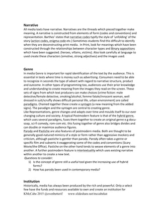 KMcCabe 2015 @evenbetterif www.slideshare.net/mccabekat
	
  	
  
Narrative	
  
All	
  media	
  texts	
  have	
  narrative.	
  Narratives	
  are	
  the	
  threads	
  which	
  pieced	
  together	
  make	
  
meaning.	
  A	
  narrative	
  is	
  constructed	
  from	
  elements	
  of	
  form	
  (codes	
  and	
  conventions)	
  and	
  
representation.	
  Barthes’	
  states	
  that	
  narrative	
  codes	
  typify	
  the	
  style	
  of	
  ‘unfolding’	
  of	
  the	
  
story	
  (action	
  codes,	
  enigma	
  code	
  etc.)	
  Sometimes	
  students	
  find	
  this	
  difficult	
  to	
  identify	
  
when	
  they	
  are	
  deconstructing	
  print	
  media.	
  	
  In	
  Print,	
  look	
  for	
  meanings	
  which	
  have	
  been	
  
constructed	
  through	
  the	
  relationships	
  between	
  character	
  types	
  and	
  Binary	
  oppositions	
  
which	
  have	
  been	
  suggested.	
  (heroes,	
  villains,	
  victims).	
  Also	
  look	
  carefully	
  at	
  language	
  to	
  
used	
  create	
  these	
  characters	
  (emotive,	
  strong	
  adjectives)	
  and	
  the	
  images	
  used.	
  
Genre	
  
In	
  media	
  Genre	
  is	
  important	
  for	
  rapid	
  identification	
  of	
  the	
  text	
  by	
  the	
  audience.	
  This	
  is	
  
essential	
  in	
  texts	
  where	
  time	
  is	
  money	
  such	
  as	
  advertising.	
  Consumers	
  need	
  to	
  be	
  able	
  
to	
  recognize	
  in	
  seconds	
  the	
  type	
  of	
  advert	
  with	
  regard	
  to	
  narrative	
  structure,	
  product	
  
and	
  outcome.	
  In	
  other	
  types	
  of	
  programming	
  too,	
  audiences	
  use	
  their	
  prior	
  knowledge	
  
and	
  understanding	
  to	
  create	
  meaning	
  from	
  the	
  images	
  they	
  read	
  on	
  the	
  screen.	
  These	
  
sets	
  of	
  signs	
  from	
  which	
  text	
  producers	
  can	
  make	
  choices	
  (crime	
  fiction:	
  male	
  
detective/female	
  detective,	
  smoking/alcohol,	
  femme	
  fatale/innocent	
  woman,	
  well	
  
dressed	
  in	
  suit/scruffy	
  shows	
  difficult	
  personal	
  life,	
  urban	
  environment)	
  are	
  called	
  
paradigms.	
  Chained	
  together	
  these	
  create	
  a	
  syntagm	
  (a	
  new	
  meaning	
  from	
  the	
  added	
  
signs).	
  The	
  paradigm	
  and	
  the	
  syntagm	
  are	
  central	
  to	
  creating	
  genre.	
  	
  
Like	
  Representations,	
  genre	
  changes	
  and	
  adapts	
  over	
  time	
  and	
  moulds	
  itself	
  to	
  our	
  ever	
  
changing	
  culture	
  and	
  society.	
  A	
  typical	
  Postmodern	
  feature	
  is	
  that	
  of	
  the	
  hybrid	
  genre,	
  
which	
  uses	
  several	
  paradigms,	
  fuses	
  them	
  together	
  to	
  create	
  an	
  original	
  genre	
  e.g	
  docu-­‐
soap,	
  sci-­‐fi	
  comedy,	
  rom-­‐com	
  etc.	
  this	
  fusing	
  together	
  of	
  genre	
  also	
  bridges	
  divides	
  and	
  
can	
  double	
  or	
  maximize	
  audience	
  figures.	
  
Parody	
  and	
  Pastiche	
  are	
  also	
  features	
  of	
  postmodern	
  media.	
  Both	
  are	
  thought	
  to	
  be	
  
generally	
  good-­‐natured	
  mimicry	
  of	
  a	
  style	
  or	
  form	
  rather	
  than	
  aggressive	
  mockery	
  and	
  
criticism,	
  although	
  pastiche	
  is	
  gentler	
  than	
  parody.	
  Parody	
  often	
  takes	
  a	
  genre	
  or	
  
specific	
  film	
  and	
  subverts	
  it	
  exaggerating	
  some	
  of	
  the	
  codes	
  and	
  conventions	
  (Scary	
  
Movie/the	
  Office).	
  Pastiche	
  on	
  the	
  other	
  hand	
  tends	
  to	
  weave	
  elements	
  of	
  a	
  genre	
  into	
  
another.	
  A	
  further	
  postmodern	
  feature	
  is	
  intertextuality	
  which	
  uses	
  existing	
  narrative	
  
within	
  another	
  to	
  create	
  a	
  new	
  text.	
  
	
  Questions	
  to	
  consider:	
  
1) Is	
  the	
  concept	
  of	
  genre	
  still	
  a	
  useful	
  tool	
  given	
  the	
  increasing	
  use	
  of	
  hybrid	
  
forms?	
  
2) How	
  has	
  parody	
  been	
  used	
  in	
  contemporary	
  media?	
  
	
  	
  	
  	
  
	
  
Institution	
  
Historically,	
  media	
  has	
  always	
  been	
  produced	
  by	
  the	
  rich	
  and	
  powerful.	
  Only	
  a	
  select	
  
few	
  have	
  the	
  funds	
  and	
  resources	
  available	
  to	
  own	
  and	
  create	
  an	
  institution	
  for	
  
 