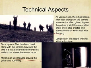 Technical Aspects
                                           As you can see, there has been a
                                           filter used along with the camera
                                           to create the effect given, it gives
                                           the picture a slightly more matted
                                           effect and it also creates and
                                           atmosphere that works well with
                                           the song.

                                           Long shot of the people walking
                                           with the furniture.
Once again a filter has been used
along with the camera, however this
time it is in a darker environment so it
adds to the atmosphere even more.

Mid shot of Ben Howard playing the
guitar and humming.
 