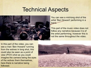 Technical Aspects
                                     You can see a mid-long shot of the
                                     artist ‘Ben Howard’ performing in a
                                     band.

                                     This part of the music video does not
                                     follow any narrative because it is of
                                     the artist performing, however this is
                                     not the same throughout the video.


In this part of the video, you can
see a man ‘Ben Howard’ running
from the wolves in long shot, this
could also be seen as a point of
view (POV) shot as you could
imagine the camera being the eyes
of the wolves them themselves,
here there is narrative being
followed.
 