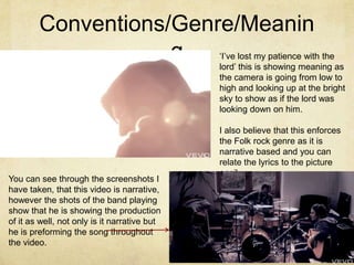 Conventions/Genre/Meanin
                    g                         ‘I’ve lost my patience with the
                                              lord’ this is showing meaning as
                                              the camera is going from low to
                                              high and looking up at the bright
                                              sky to show as if the lord was
                                              looking down on him.

                                              I also believe that this enforces
                                              the Folk rock genre as it is
                                              narrative based and you can
                                              relate the lyrics to the picture
                                              easily.
You can see through the screenshots I
have taken, that this video is narrative,
however the shots of the band playing
show that he is showing the production
of it as well, not only is it narrative but
he is preforming the song throughout
the video.
 