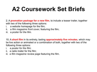 A2 Coursework Set Briefs
2. A promotion package for a new film, to include a teaser trailer, together
with two of the following three options:
i. a website homepage for the film;
ii. a film magazine front cover, featuring the film;
iii. a poster for the film.
10. A short film in its entirety, lasting approximately five minutes, which may
be live action or animated or a combination of both, together with two of the
following three options:
i. a poster for the film;
ii. a radio trailer for the film;
iii. a film magazine review page featuring the film.
 