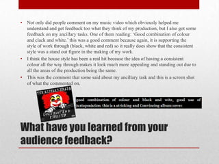 •   Not only did people comment on my music video which obviously helped me
    understand and get feedback too what they think of my production, but I also got some
    feedback on my ancillary tasks. One of them reading: ‘Good combination of colour
    and clack and white.’ this was a good comment because again, it is supporting the
    style of work through (black, white and red) so it really does show that the consistent
    style was a stand out figure in the making of my work.
•   I think the house style has been a real hit because the idea of having a consistent
    colour all the way through makes it look much more appealing and standing out due to
    all the areas of the production being the same.
•   This was the comment that some said about my ancillary task and this is a screen shot
    of what the commented on.




What have you learned from your
audience feedback?
 