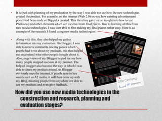 •   It helped with planning of my production by the way I was able too see how the new technologies
    created the product. For example, on the internet (Web 2.0) too see how existing advertisement
    poster had been made or Digipaks created. This therefore gave me an insight into how to use
    Photoshop and other elements which are used to create final pieces. Due to learning all this from
    new media technologies, I was then able to fine making my final pieces rather easy. Here is an
    example of the research I found using new media technologies:

•   Along with this, they also helped me gather
    information into my evaluation. On Blogger, I was
    able to receive comments one my pieces which
    people had write about my products, this then helped
    me understand what other people thought about it.
    Also, page views of my Blogger helped me see how
    many people stopped too look at my product. The
    help of Blogger also boosted the way in which I was
    able to share my products round. As Blogger
    obviously uses the internet, if people type in key
    words such as A2 media, it will then come up with
    my Blog, meaning people from anywhere are able to
    see my products and even give feedback.

    How did you use new media technologies in the
      construction and research, planning and
      evaluation stages?
 