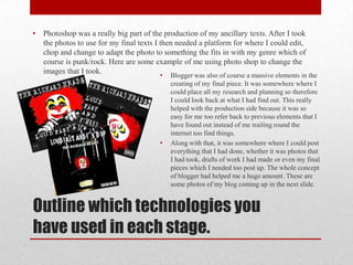 •   Photoshop was a really big part of the production of my ancillary texts. After I took
    the photos to use for my final texts I then needed a platform for where I could edit,
    chop and change to adapt the photo to something the fits in with my genre which of
    course is punk/rock. Here are some example of me using photo shop to change the
    images that I took.
                                         •   Blogger was also of course a massive elements in the
                                             creating of my final piece. It was somewhere where I
                                             could place all my research and planning so therefore
                                             I could look back at what I had find out. This really
                                             helped with the production side because it was so
                                             easy for me too refer back to previous elements that I
                                             have found out instead of me trailing round the
                                             internet too find things.
                                         •   Along with that, it was somewhere where I could post
                                             everything that I had done, whether it was photos that
                                             I had took, drafts of work I had made or even my final
                                             pieces which I needed too post up. The whole concept
                                             of blogger had helped me a huge amount. These are
                                             some photos of my blog coming up in the next slide.


Outline which technologies you
have used in each stage.
 
