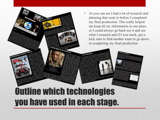 •   As you can see I had a lot of research and
                      planning that went in before I completed
                      my final production. This really helped
                      me keep all my information in one place
                      so I could always go back too it and see
                      what I research and if I was stuck, get a
                      kick start to find another route to go down
                      in completing my final production




Outline which technologies
you have used in each stage.
 