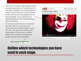 •   The use of YouTube really helped with the
    promotion and release of my production. I
    was able to publish it on a networking site
    which is one of the most viewed websites
    in the world. So for my production to be
    seen by people, it was a good way to
    understand and see how the marketing of
    pieces are shown.
•   It was also a good way too see if people
    like the video as you can see view,
    comments and even likes/dislikes, and in
    this case, the video that I publish had a
    good rating of 8 likes and no dislikes
    which was a real boost in seeing how
    people reacted to the production.




      Outline which technologies you have
      used in each stage.
 
