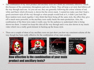 •   The combination of my main product and ancillary texts are I think are extremely effective. I think
    this because of the consistency throughout each one of them. They all keep a set style that follows all
    the way through each one. As you can see, they are generally following the colour scheme of red,
    white and black which obviously is shown but the clown mask. I wanted too make sure that I kept a
    good consistent style all the way through so when people would look at it, it didn’t just look like
    three random texts stuck together. I also think that them being all the same style, the effect they give
    off is much more powerful, as the ancillary texts really backs the main production. Also, the
    combination of the three texts make it really easy for the audience to understand what is being
    shown too them. I wanted too keep this idea all the way through and it was also shown in my music
    video which was a really good element in backing up the house style.

•   These are a couple of shots of my ancillary texts too just show you how my consistent scheme all the
    way though has been really effective for the combination of my main product.




       How effective is the combination of your main
       product and ancillary texts?
 