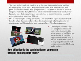 •    The main product really did stand out to be the main platform of what the ancillary
     texts were going too be about. We planned out what we were going too film, what
     props too use and where we were going to shoot it. This all led to the idea of a stalker,
     in a park, even in the daylight which is rather different because typically a stalker may
     be related too a dark night, however we wanted too go against the normal codes and
     conventions and do something different.
•    Due to completing the filming rather early, I was able to then adjust my ancillary texts
     to really reflect the main product. I done this by choosing to take the photos for my
     advertisement and Digipak in the same place as where I filmed as you can see.
                                                            •   Choosing too shoot the video
                                                                and take photos in the same
                                                                place really does support the
                                                                whole concept of it all being one
                                                                big production. It could be
                                                                suggested that in doing so, if it
                                                                was too be marketed, it would
                                                                be easy too publish due to it all
                                                                being a consistent and following
                                                                media product.

    How effective is the combination of your main
    product and ancillary texts?
 