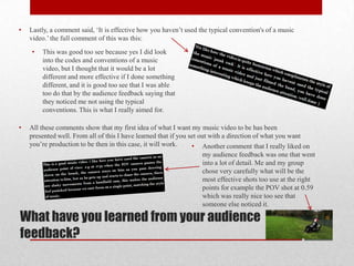 •   Lastly, a comment said, ‘It is effective how you haven’t used the typical convention's of a music
    video.’ the full comment of this was this:
    •   This was good too see because yes I did look
        into the codes and conventions of a music
        video, but I thought that it would be a lot
        different and more effective if I done something
        different, and it is good too see that I was able
        too do that by the audience feedback saying that
        they noticed me not using the typical
        conventions. This is what I really aimed for.

•   All these comments show that my first idea of what I want my music video to be has been
    presented well. From all of this I have learned that if you set out with a direction of what you want
    you’re production to be then in this case, it will work.     • Another comment that I really liked on
                                                                     my audience feedback was one that went
                                                                     into a lot of detail. Me and my group
                                                                     chose very carefully what will be the
                                                                     most effective shots too use at the right
                                                                     points for example the POV shot at 0.59
                                                                     which was really nice too see that
                                                                     someone else noticed it.

What have you learned from your audience
feedback?
 