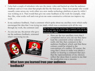•   I also had a couple of onlookers who saw the music video and backed up what the audience
    feedback said so it was clear that people did like the final piece. These were people who would
    casually come across my work either on a new media technology platform or pass by while I
    was working on it. Then would then give me some feedback on the work for example, what
    they like, what works well and even given me some constructive criticism too improve my
    work.
•   In my audience feedback, I had a comment which spoke about my ancillary texts which really
    encouraged the idea that I was trying too imply which was a consistent style all the way
    through my work, the comment said:
•   As you can see, the person who gave
    me the audience feedback, reiterated
                                                   • Here are the two ancillary texts that I
    what I was trying too do.                        completed and as you can see they have
                                                     kept the consistent colour scheme. I
                                                     really did like that comment in the
                                                     audience feedback which said that these
                                                     colours could be related to the
                                                     conventions of a stalker. Of course, the
                                                     song that I chose to make was about a
                                                     stalker so hearing a comment that says
                                                     that the representations of my choices
                                                     reflect the ideas then it seems to me that
                                                     the production was a success.
      What have you learned from your audience
      feedback?
 