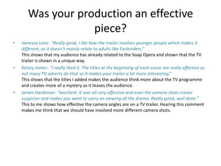 Was your production an effective
piece?
• Vanessa Lane- “Really good, I like how the trailer involves younger people which makes it
different, as it doesn’t mainly relate to adults like Eastenders.”
This shows that my audience has already related to the Soap Opera and shown that the TV
trailer is shown in a unique way.
• Kelsey James- “I really liked it. The titles at the beginning of each scene are really effective as
not many TV adverts do that so it makes your trailer a lot more interesting.”
This shows that the titles I added makes the audience think more about the TV programme
and creates more of a mystery as it teases the audience.
• James Hardiman- “excellent. It was all very effective and even the camera shots create
suspicion and makes you want to carry on viewing all the drama. Really good, well done.”
This to me shows how effective the camera angles are on a TV trailer. Hearing this comment
makes me think that we should have involved more different camera shots.
 