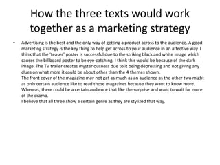 How the three texts would work
together as a marketing strategy
• Advertising is the best and the only way of getting a product across to the audience. A good
marketing strategy is the key thing to help get across to your audience in an affective way. I
think that the ‘teaser’ poster is successful due to the striking black and white image which
causes the billboard poster to be eye-catching. I think this would be because of the dark
image. The TV trailer creates mysteriousness due to it being depressing and not giving any
clues on what more it could be about other than the 4 themes shown.
The front cover of the magazine may not get as much as an audience as the other two might
as only certain audience like to read those magazines because they want to know more.
Whereas, there could be a certain audience that like the surprise and want to wait for more
of the drama.
I believe that all three show a certain genre as they are stylized that way.
 