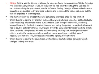 • Editing: Editing was the biggest challenge for us as we found the programme ‘Adobe Première
Pro’ to edit on very difficult to use. At this point we had never been taught to use it so we
had to learn along the way how to use the software. Finding the right effects and edits was a
struggle so we decided to try and keep to basics and in the end the trailer had came out the
way we expected in the first place.
• The main problem we probably had was converting the video once we had finished.
• When it came to editing my ancillary tasks, editing was a bit more smoother as I had actually
used Photoshop a lot before due to our AS Media. Even though I had used it, I had only
learned how to do the basics, so when it came to creating the poster, I knew basically what I
had to do, but as I didn’t know a lot, I taught myself by using the internet or teaching myself.
So to conclude, I am pleased with the outcome of my ancillary task. I managed to blend
objects in with the background, clone a colour, magic wand things out that weren’t
needed, spot removal tool, contrast and make the lighting more affective.
• When it came to adding the soundtrack, we had to use YouTube Video Converter which
changed the clip into a MP3.
 