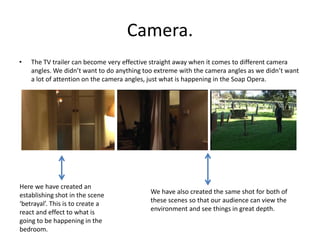 Camera.
• The TV trailer can become very effective straight away when it comes to different camera
angles. We didn’t want to do anything too extreme with the camera angles as we didn’t want
a lot of attention on the camera angles, just what is happening in the Soap Opera.
Here we have created an
establishing shot in the scene
‘betrayal’. This is to create a
react and effect to what is
going to be happening in the
bedroom.
We have also created the same shot for both of
these scenes so that our audience can view the
environment and see things in great depth.
 