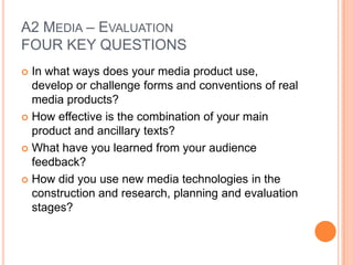 A2 MEDIA – EVALUATION
FOUR KEY QUESTIONS
In what ways does your media product use,
develop or challenge forms and conventions of real
media products?
 How effective is the combination of your main
product and ancillary texts?
 What have you learned from your audience
feedback?
 How did you use new media technologies in the
construction and research, planning and evaluation
stages?


 