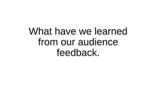 What have we learned
from our audience
feedback.
 