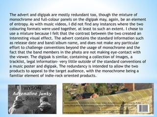 The advert and digipak are mostly redundant too, though the mixture of
monochrome and full-colour panels on the digipak may, again, be an element
of entropy. As with music videos, I did not find any instances where the two
colouring formats were used together, at least to such an extent. I chose to
use a mixture because I felt that the contrast between the two created an
interesting visual effect. The advert contains the standard information such
as release date and band/album name, and does not make any particular
effort to challenge conventions beyond the usage of monochrome and the
fact that the band members in the photo are not making eye-contact with
the viewer. The digipak is similar, containing a collection of images, a
tracklist, legal information- very little outside of the standard conventions of
a music poster and digipak. The redundancy is intended to allow the two
products to appeal to the target audience, with the monochrome being a
familiar element of indie-rock oriented products.
 