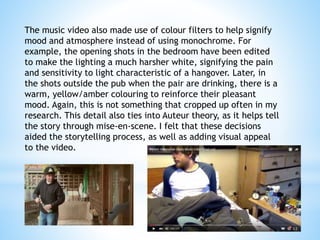 The music video also made use of colour filters to help signify
mood and atmosphere instead of using monochrome. For
example, the opening shots in the bedroom have been edited
to make the lighting a much harsher white, signifying the pain
and sensitivity to light characteristic of a hangover. Later, in
the shots outside the pub when the pair are drinking, there is a
warm, yellow/amber colouring to reinforce their pleasant
mood. Again, this is not something that cropped up often in my
research. This detail also ties into Auteur theory, as it helps tell
the story through mise-en-scene. I felt that these decisions
aided the storytelling process, as well as adding visual appeal
to the video.
 