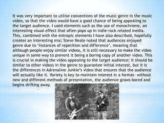 It was very important to utilise conventions of the music genre in the music
video, so that the video would have a good chance of being appealing to
the target audience. I used elements such as the use of monochrome, an
interesting visual effect that often pops up in indie-rock related media.
This, combined with the entropic elements I have also described, hopefully
creates an interesting mix; Steve Neale noted that audiences enjoyed
genre due to ‘instances of repetition and difference’, meaning that
although people enjoy similar videos, it is still necessary to make the video
unique in some way to prevent it being a boring copy of another video. This
is crucial in making the video appealing to the target audience; it should be
similar to other videos in the genre to guarantee initial interest, but it is
the differences in Adrenaline Junkie’s video that ensures that the audience
will actually like it. Variety is key to maintain interest in a format- without
new and different methods of presentation, the audience grows bored and
begins drifting away.
 