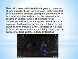 The music video mostly abides by the generic conventions
of such products, though there are points in the video that
differ from these, aiming to develop the conventions in an
interesting direction. Audience feedback was useful in
deciding on several elements of the music videos
composition, such as if the editing matched the beat to an
acceptable level. Another was the blurred shot of the pair
stumbling home through a tunnel, composed of two shots.
As far as I am aware, such a scene is fairly original, and the
audience feedback said that it looked interesting.
 