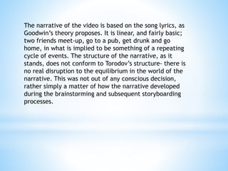 The narrative of the video is based on the song lyrics, as
Goodwin’s theory proposes. It is linear, and fairly basic;
two friends meet-up, go to a pub, get drunk and go
home, in what is implied to be something of a repeating
cycle of events. The structure of the narrative, as it
stands, does not conform to Torodov’s structure- there is
no real disruption to the equilibrium in the world of the
narrative. This was not out of any conscious decision,
rather simply a matter of how the narrative developed
during the brainstorming and subsequent storyboarding
processes.
 