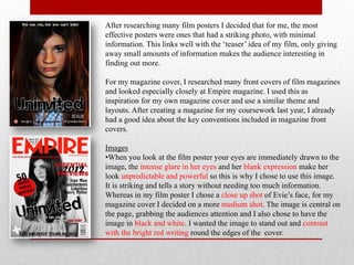 After researching many film posters I decided that for me, the most
effective posters were ones that had a striking photo, with minimal
information. This links well with the ‘teaser’ idea of my film, only giving
away small amounts of information makes the audience interesting in
finding out more.

For my magazine cover, I researched many front covers of film magazines
and looked especially closely at Empire magazine. I used this as
inspiration for my own magazine cover and use a similar theme and
layouts. After creating a magazine for my coursework last year, I already
had a good idea about the key conventions included in magazine front
covers.

Images
•When you look at the film poster your eyes are immediately drawn to the
image, the intense glare in her eyes and her blank expression make her
look unpredictable and powerful so this is why I chose to use this image.
It is striking and tells a story without needing too much information.
Whereas in my film poster I chose a close up shot of Evie’s face, for my
magazine cover I decided on a more medium shot. The image is central on
the page, grabbing the audiences attention and I also chose to have the
image in black and white. I wanted the image to stand out and contrast
with the bright red writing round the edges of the cover.
 