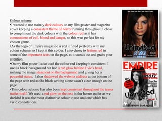 Colour scheme
•I wanted to use mainly dark colours on my film poster and magazine
cover keeping a consistent theme of horror running throughout. I chose
to compliment the dark colours with the colour red as it has
connotations of evil, blood and danger, so this was perfect for my
chosen genre.
•As the logo of Empire magazine is red it fitted perfectly with my
colour scheme so I kept it this colour. I also chose to feature red in
some of the important texts on the page, as it stands out and grabs your
attention.
•On my film poster I also used the colour red keeping it consistent. I
used a black background but had a red glow behind Evie’s head,
making the image stand out on the background and giving her a
powerful status. I also shadowed the website address at the bottom of
the page with red as the black writing alone wasn't clear enough on the
page.
•This colour scheme has also been kept consistent throughout the teaser
trailer itself. We used a red glow on the text in the horror trailer as we
decided it was the most distinctive colour to use and one which has
vivid connotations.
 