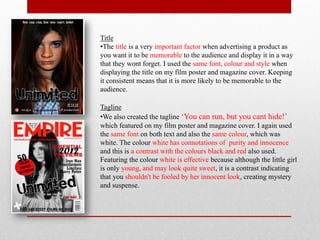 Title
•The title is a very important factor when advertising a product as
you want it to be memorable to the audience and display it in a way
that they wont forget. I used the same font, colour and style when
displaying the title on my film poster and magazine cover. Keeping
it consistent means that it is more likely to be memorable to the
audience.

Tagline
•We also created the tagline ‘You can run, but you cant hide!’
which featured on my film poster and magazine cover. I again used
the same font on both text and also the same colour, which was
white. The colour white has connotations of purity and innocence
and this is a contrast with the colours black and red also used.
Featuring the colour white is effective because although the little girl
is only young, and may look quite sweet, it is a contrast indicating
that you shouldn't be fooled by her innocent look, creating mystery
and suspense.
 