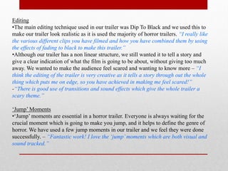 Editing
•The main editing technique used in our trailer was Dip To Black and we used this to
make our trailer look realistic as it is used the majority of horror trailers. “I really like
the various different clips you have filmed and how you have combined them by using
the effects of fading to black to make this trailer.”
•Although our trailer has a non linear structure, we still wanted it to tell a story and
give a clear indication of what the film is going to be about, without giving too much
away. We wanted to make the audience feel scared and wanting to know more – “I
think the editing of the trailer is very creative as it tells a story through out the whole
thing which puts me on edge, so you have achieved in making me feel scared!”
-“There is good use of transitions and sound effects which give the whole trailer a
scary theme.”

‘Jump’ Moments
•‘Jump’ moments are essential in a horror trailer. Everyone is always waiting for the
crucial moment which is going to make you jump, and it helps to define the genre of
horror. We have used a few jump moments in our trailer and we feel they were done
successfully. – “Fantastic work! I love the ‘jump’ moments which are both visual and
sound tracked.”
 