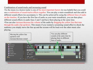 Combination of sound tracks and increasing sound
•As the music to a horror trailer is one of the most important factors its was helpful that you could
use a combination of sound tracks/effects together. You can play a main soundtrack and also add in
different sound effects too accompany it. This can be achieved by using the different lines of audio
on the timeline. If you have the first line of audio as your main soundtrack, you can then place
different sound effects in audio lines 2 and 3 and have them playing at the same time.
•You can also increase/decrease the volume of the audio by dragging the yellow line that runs
through the audio clip up/down. This means if you wanted a screaming sound effect to shock the
audience you simply move the line up and the scream will be loud over the other music also
playing.

       Moving the yellow line                            You can play different
       up/down will                                      sounds at the same time by
       increase/decrease sound                           placing them in different
                                                         lines of audio.
 