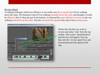 Reverse Speed
•A editing technique which was effective in our trailer was the reversed clip of Evie walking
down the stairs. We featured a clip of Evie walking normally down the stairs and thought it would
be effective that if when she got to the bottom, we showed the same clip but in reverse so she was
walking backwards up the stairs. We also increased the speed of the clip to have a faster pace.



                                                            •Select the clip that you want to
                                                            reverse and select ‘clip’ from the top
                                                            toolbar. Then select ‘speed/duration’
                                                            and this box will appear. You can
                                                            then tick the ‘reverse speed’ box and
                                                            increase/decrease the speed of the
                                                            clip.
 