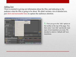 Adding Text
•Text is essential in giving out information about the film, and indicating to the
audience what the film is going to be about. We didn't include a lot of detailed text,
just short and memorable lines to capture the audiences attention.




                                                      1. First you go to the ‘title’ option on
                                                      the toolbar at the top of the page. You
                                                      then select ‘new title’ and decide want
                                                      type of text transition you want. We
                                                      decided to stick to ‘default still’ text
                                                      transitions.
 