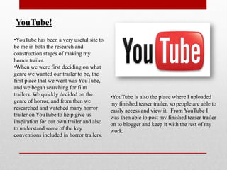YouTube!
•YouTube has been a very useful site to
be me in both the research and
construction stages of making my
horror trailer.
•When we were first deciding on what
genre we wanted our trailer to be, the
first place that we went was YouTube,
and we began searching for film
trailers. We quickly decided on the        •YouTube is also the place where I uploaded
genre of horror, and from then we          my finished teaser trailer, so people are able to
researched and watched many horror         easily access and view it. From YouTube I
trailer on YouTube to help give us         was then able to post my finished teaser trailer
inspiration for our own trailer and also   on to blogger and keep it with the rest of my
to understand some of the key              work.
conventions included in horror trailers.
 