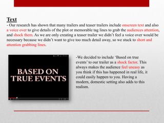 Text
- Our research has shown that many trailers and teaser trailers include onscreen text and also
a voice over to give details of the plot or memorable tag lines to grab the audiences attention,
and shock them. As we are only creating a teaser trailer we didn’t feel a voice over would be
necessary because we didn’t want to give too much detail away, so we stuck to short and
attention grabbing lines.


                                           -We decided to include ‘Based on true
                                           events’ to our trailer as a shock factor. This
                                           always makes the audience feel uneasy as
                                           you think if this has happened in real life, it
                                           could easily happen to you. Having a
                                           modern, domestic setting also adds to this
                                           realism.
 