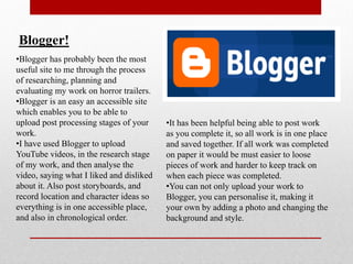 Blogger!
•Blogger has probably been the most
useful site to me through the process
of researching, planning and
evaluating my work on horror trailers.
•Blogger is an easy an accessible site
which enables you to be able to
upload post processing stages of your     •It has been helpful being able to post work
work.                                     as you complete it, so all work is in one place
•I have used Blogger to upload            and saved together. If all work was completed
YouTube videos, in the research stage     on paper it would be must easier to loose
of my work, and then analyse the          pieces of work and harder to keep track on
video, saying what I liked and disliked   when each piece was completed.
about it. Also post storyboards, and      •You can not only upload your work to
record location and character ideas so    Blogger, you can personalise it, making it
everything is in one accessible place,    your own by adding a photo and changing the
and also in chronological order.          background and style.
 