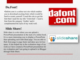Da.Font!
•Dafont.com is a online text site which enables
you to download exciting fonts which would be
hard to create yourself. I used this site to get the
font that I used for my title ‘Uninvited’. I used a
font from the category ‘Gothic’ and it
complimented the style of my work well.

  Slide Share!
Slide share is a site where you can upload a
PowerPoint presentation in the style of a online book.
It is a more interesting way to display a PowerPoint
than uploading each individual page. You are able to
flick from page to page faster and takes up a lot less
space. It has helped me in the evaluation stage of my
work as I have created a PowerPoint presentation for
my evaluation and I am going to upload it to Blogger
through Slide Share.
 