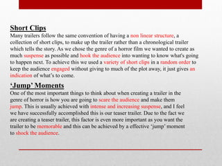 Short Clips
Many trailers follow the same convention of having a non linear structure, a
collection of short clips, to make up the trailer rather than a chronological trailer
which tells the story. As we chose the genre of a horror film we wanted to create as
much suspense as possible and hook the audience into wanting to know what's going
to happen next. To achieve this we used a variety of short clips in a random order to
keep the audience engaged without giving to much of the plot away, it just gives an
indication of what’s to come.
‘Jump’ Moments
One of the most important things to think about when creating a trailer in the
genre of horror is how you are going to scare the audience and make them
jump. This is usually achieved with intense and increasing suspense, and I feel
we have successfully accomplished this is our teaser trailer. Due to the fact we
are creating a teaser trailer, this factor is even more important as you want the
trailer to be memorable and this can be achieved by a effective ‘jump’ moment
to shock the audience.
 