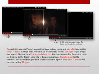 0.28
                        0.30
                                                       0.31   At this point a scream breaks the
                                                              silence and shocks the audience.


To create this essential ‘jump’ moment we faded out our music so it was silent and cut the
screen to black. We then had Libby click on the candle to create a dim light so you are just
able to see Libby and then Evie appear behind her. Suspense is created as the audience can
see Evie but Libby doesn’t know she is there, which creates dramatic irony for the
audience. The screen then goes back to black and after a pause the silence is broken with
a scream calling ‘Help me’!
 