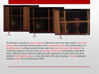 2.00
                              2.02
                                                             2.04

We decided to include an intense jump part right at the end of our teaser trailer to shock the
audience for a final time and leave them with a memorable ending. We used the effect of a
handheld camera walking towards the door and as the music increased with intensity we
wanted the audience to become more on the edge of their seats anticipating a final shock
factor. When the music reaches its high point, the camera has got quite close to the door
and then Evie suddenly appears on the other side of the door, creating a ‘bang’ making the
audience jump. The screen then goes black.
 