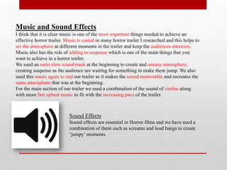 Music and Sound Effects
I think that it is clear music is one of the most important things needed to achieve an
effective horror trailer. Music is varied in many horror trailer I researched and this helps to
set the atmosphere at different moments in the trailer and keep the audiences attention.
Music also has the role of adding to suspense which is one of the main things that you
want to achieve in a horror trailer.
We used an eerie slow sound track at the beginning to create and uneasy atmosphere,
creating suspense as the audience are waiting for something to make them jump. We also
used this music again to end our trailer as it makes the sound memorable and recreates the
same atmosphere that was at the beginning.
For the main section of our trailer we used a combination of the sound of violins along
with more fast upbeat music to fit with the increasing pace of the trailer.



                           Sound Effects
                           Sound effects are essential in Horror films and we have used a
                           combination of them such as screams and loud bangs to create
                           ‘jumpy’ moments.
 