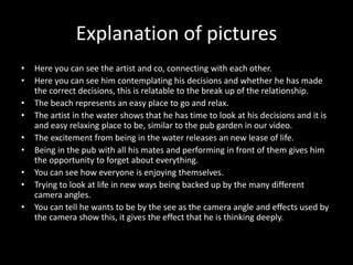 Explanation of pictures
• Here you can see the artist and co, connecting with each other.
• Here you can see him contemplating his decisions and whether he has made
the correct decisions, this is relatable to the break up of the relationship.
• The beach represents an easy place to go and relax.
• The artist in the water shows that he has time to look at his decisions and it is
and easy relaxing place to be, similar to the pub garden in our video.
• The excitement from being in the water releases an new lease of life.
• Being in the pub with all his mates and performing in front of them gives him
the opportunity to forget about everything.
• You can see how everyone is enjoying themselves.
• Trying to look at life in new ways being backed up by the many different
camera angles.
• You can tell he wants to be by the see as the camera angle and effects used by
the camera show this, it gives the effect that he is thinking deeply.
 