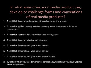 In what ways does your media product use,
develop or challenge forms and conventions
of real media products?
1. A shot that shows a link between lyrics and/or music and visuals.
2. A shot that typifies the way a record company would want there artist to be
represented.
3. A shot that illustrates how your video uses music genre.
4. A shot that shows an intertextual reference.
5. A shot that demonstrates your use of camera.
6. A shot that demonstrates your use of lighting.
7. A shot that demonstrates your use of mise-en-scene.
8. Two shots which you feel demonstrate something which shows you have watched
other music videos.
 