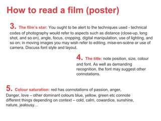 How to read a film (poster)
3. The film’s star: You ought to be alert to the techniques used - technical
codes of photography would refer to aspects such as distance (close-up, long
shot, and so on), angle, focus, cropping, digital manipulation, use of lighting, and
so on; in moving images you may wish refer to editing, mise-en-scène or use of
camera. Discuss font style and layout.
4. The title: note position, size, colour
and font. As well as demanding
recognition, the font may suggest other
connotations.
5. Colour saturation: red has connotations of passion, anger,
Danger, love – other dominant colours blue, yellow, green etc connote
different things depending on context – cold, calm, cowardice, sunshine,
nature, jealousy…
 
