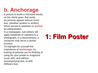 1: Film Poster1: Film Poster
b. Anchorage
A picture is worth a thousand words,
so the cliché goes. But rarely
do pictures appear without some
text, (whether spoken or written),
which serves to establish or anchor
an interpretation.
In a newspaper, sub editors will
apply headlines or captions to a
photograph; in a documentary, a
voiceover may serve a similar
function.
To highlight for yourself the
importance of anchorage, try
looking at pictures you’re thinking of
using for your poster or magazine
cover with, and without,
accompanying text, or with
Different text.
 
