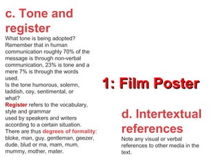 1: Film Poster1: Film Poster
d. Intertextual
references
Note any visual or verbal
references to other media in the
text.
c. Tone and
register
What tone is being adopted?
Remember that in human
communication roughly 70% of the
message is through non-verbal
communication, 23% is tone and a
mere 7% is through the words
used.
Is the tone humorous, solemn,
laddish, coy, sentimental, or
what?
Register refers to the vocabulary,
style and grammar
used by speakers and writers
according to a certain situation.
There are thus degrees of formality:
bloke, man, guy, gentleman, geezer,
dude, blud or ma, mam, mum,
mummy, mother, mater.
 