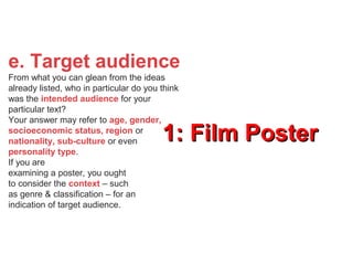 1: Film Poster1: Film Poster
e. Target audience
From what you can glean from the ideas
already listed, who in particular do you think
was the intended audience for your
particular text?
Your answer may refer to age, gender,
socioeconomic status, region or
nationality, sub-culture or even
personality type.
If you are
examining a poster, you ought
to consider the context – such
as genre & classification – for an
indication of target audience.
 